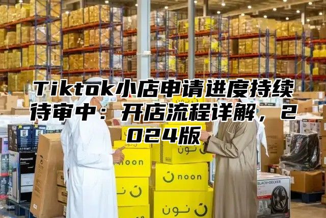 Tiktok小店申请进度持续待审中：开店流程详解，2025版
