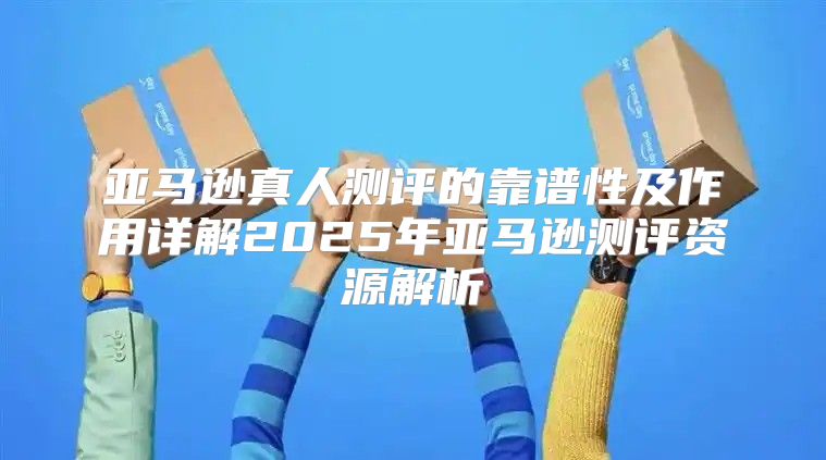 亚马逊真人测评的靠谱性及作用详解2025年亚马逊测评资源解析