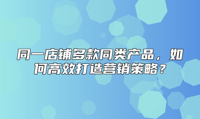 同一店铺多款同类产品，如何高效打造营销策略？