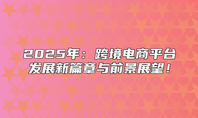 2025年：跨境电商平台发展新篇章与前景展望！