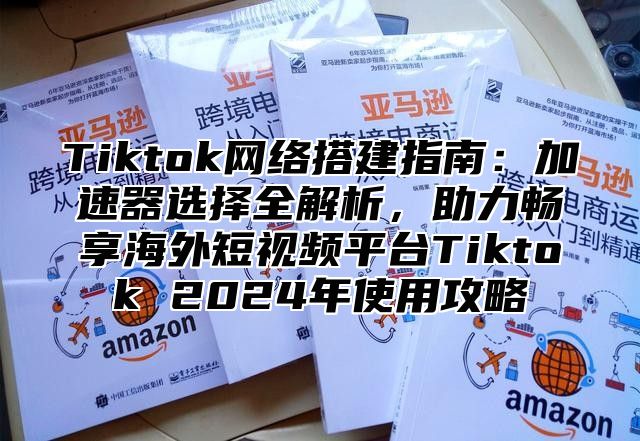 Tiktok网络搭建指南：加速器选择全解析，助力畅享海外短视频平台Tiktok 2025年使用攻略