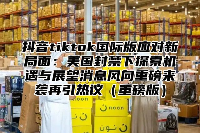 抖音tiktok国际版应对新局面：美国封禁下探索机遇与展望消息风向重磅来袭再引热议重磅版