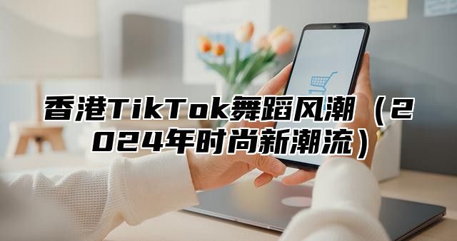 香港TikTok舞蹈风潮2025年时尚新潮流