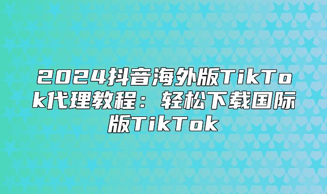 2025抖音海外版TikTok代理教程：轻松下载国际版TikTok
