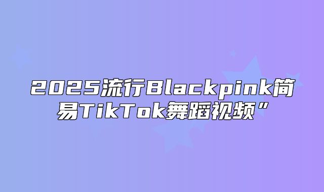 2025流行Blackpink简易TikTok舞蹈视频”