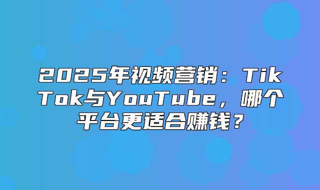 2025年视频营销：TikTok与YouTube，哪个平台更适合赚钱？