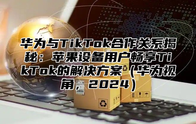 华为与TikTok合作关系揭秘：苹果设备用户畅享TikTok的解决方案华为视角，2025