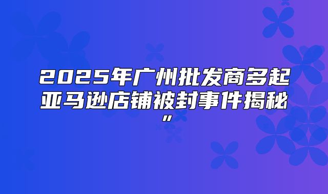 2025年广州批发商多起亚马逊店铺被封事件揭秘”