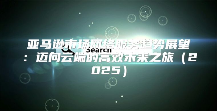亚马逊市场网络服务趋势展望：迈向云端的高效未来之旅2025