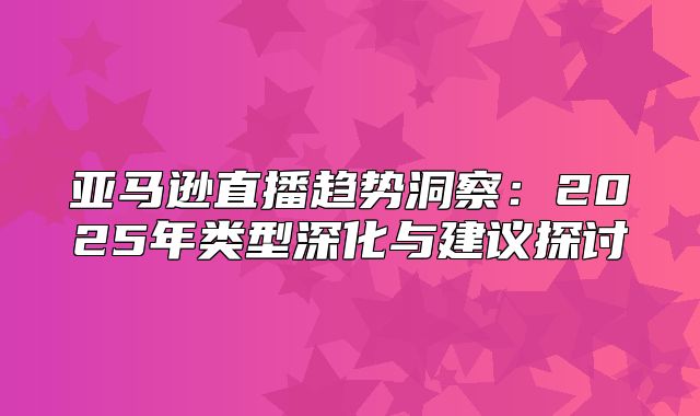 亚马逊直播趋势洞察：2025年类型深化与建议探讨