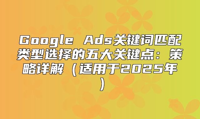 Google Ads关键词匹配类型选择的五大关键点：策略详解适用于2025年