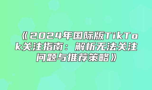 2025年国际版TikTok关注指南：解析无法关注问题与推荐策略