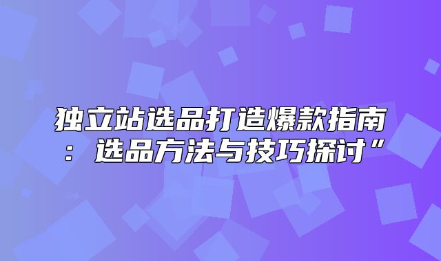独立站选品打造爆款指南：选品方法与技巧探讨”