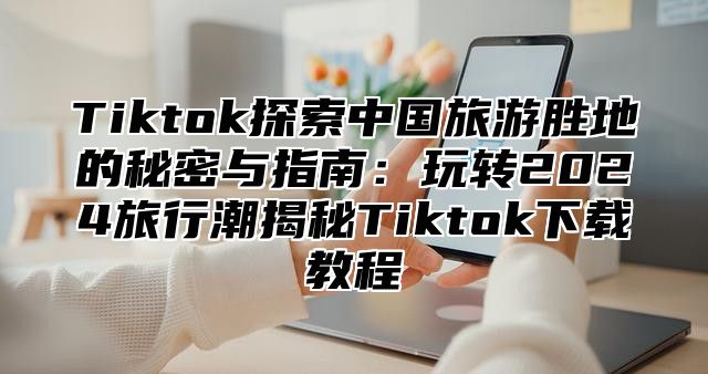 Tiktok探索中国旅游胜地的秘密与指南：玩转2025旅行潮揭秘Tiktok下载教程