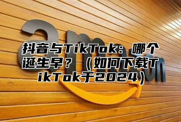 抖音与TikTok：哪个诞生早？如何下载TikTok于2025