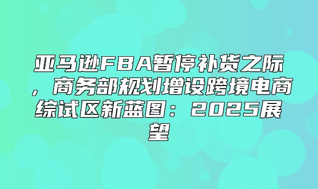 亚马逊FBA暂停补货之际，商务部规划增设跨境电商综试区新蓝图：2025展望