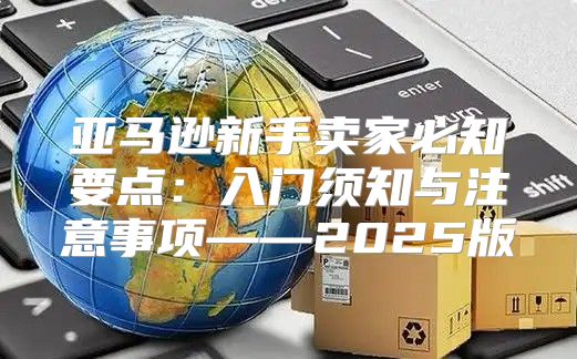 亚马逊新手卖家必知要点：入门须知与注意事项——2025版