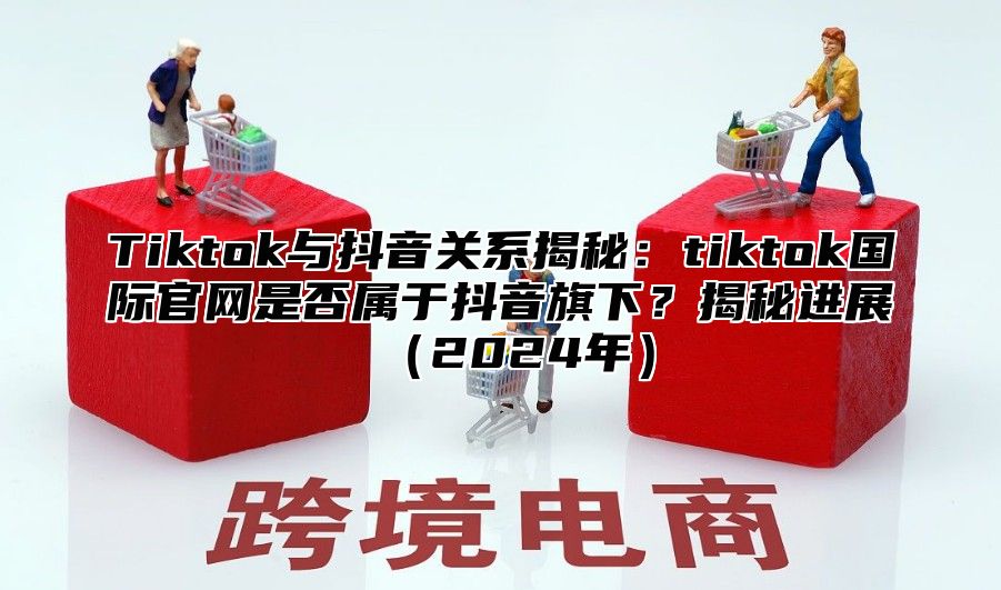 Tiktok与抖音关系揭秘：tiktok国际官网是否属于抖音旗下？揭秘进展2025年