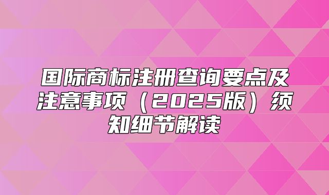 国际商标注册查询要点及注意事项2025版须知细节解读