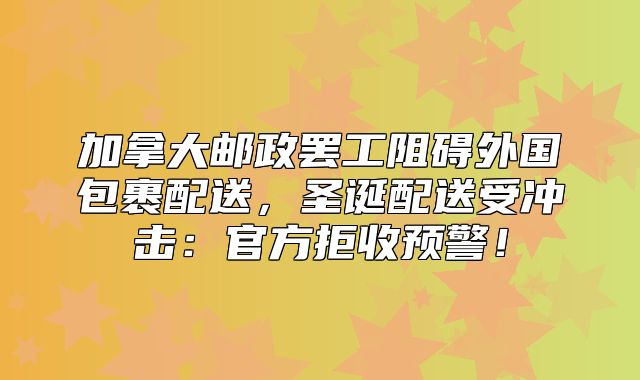 加拿大邮政罢工阻碍外国包裹配送，圣诞配送受冲击：官方拒收预警！