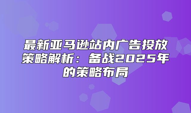 最新亚马逊站内广告投放策略解析：备战2025年的策略布局