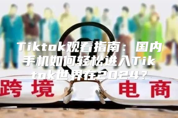 Tiktok观看指南：国内手机如何轻松进入Tiktok世界在2025？
