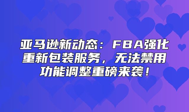 亚马逊新动态：FBA强化重新包装服务，无法禁用功能调整重磅来袭！