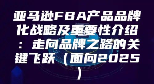 亚马逊FBA产品品牌化战略及重要性介绍：走向品牌之路的关键飞跃面向2025