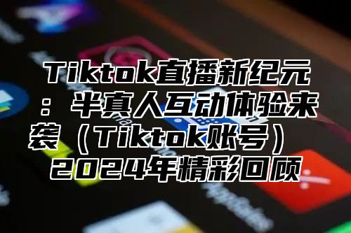 Tiktok直播新纪元：半真人互动体验来袭Tiktok账号 2025年精彩回顾