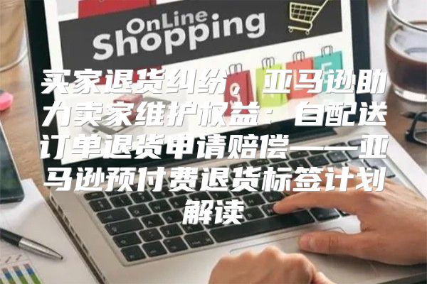 买家退货纠纷，亚马逊助力卖家维护权益：自配送订单退货申请赔偿——亚马逊预付费退货标签计划解读