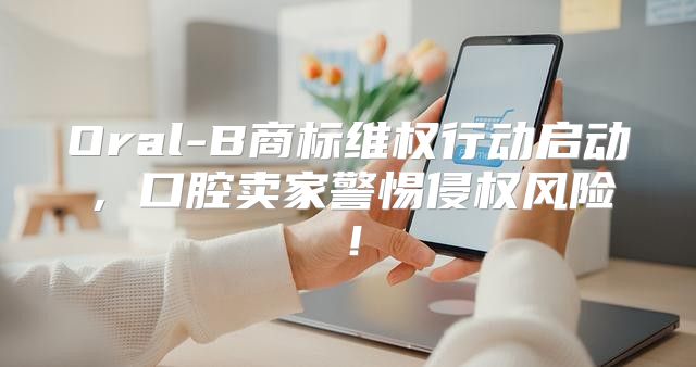 Oral-B商标维权行动启动，口腔卖家警惕侵权风险！