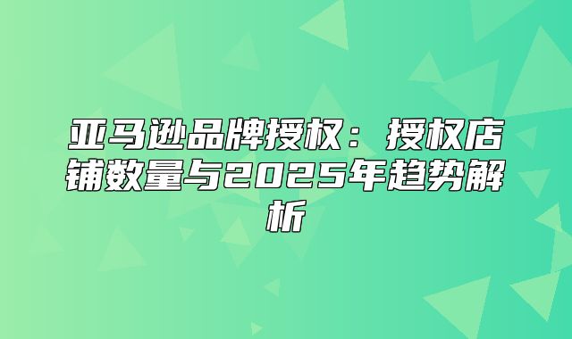亚马逊品牌授权：授权店铺数量与2025年趋势解析