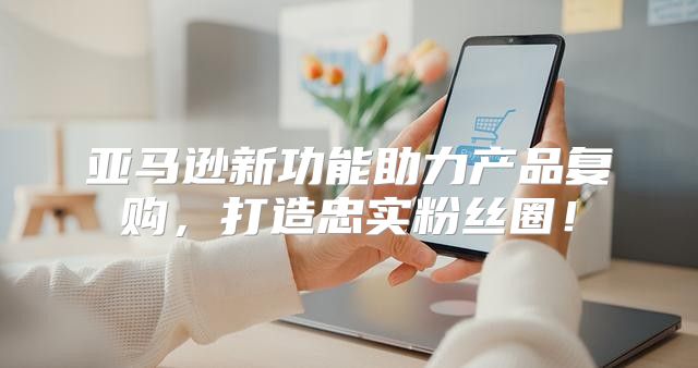 亚马逊新功能助力产品复购，打造忠实粉丝圈！