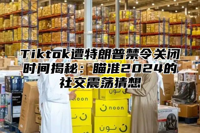 Tiktok遭特朗普禁令关闭时间揭秘：瞄准2025的社交震荡猜想