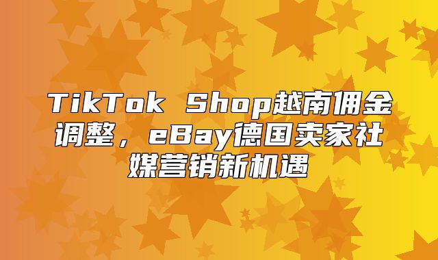 TikTok Shop越南佣金调整，eBay德国卖家社媒营销新机遇