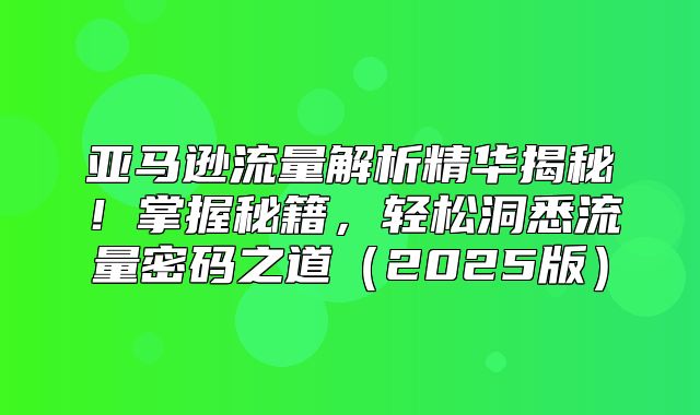 亚马逊流量解析精华揭秘！掌握秘籍，轻松洞悉流量密码之道2025版