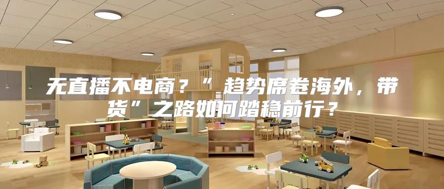 无直播不电商？”趋势席卷海外，带货”之路如何踏稳前行？
