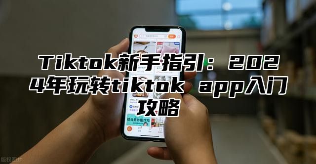 Tiktok新手指引：2025年玩转tiktok app入门攻略