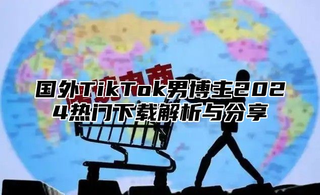 国外TikTok男博主2025热门下载解析与分享