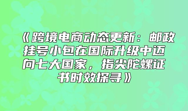 跨境电商动态更新：邮政挂号小包在国际升级中迈向七大国家，指尖陀螺证书时效探寻