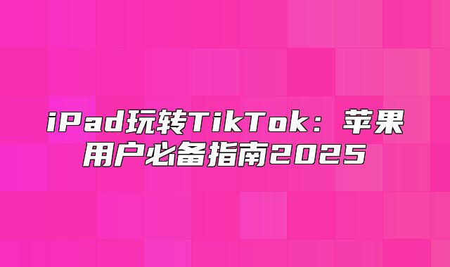 iPad玩转TikTok：苹果用户必备指南2025