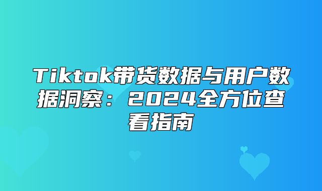 Tiktok带货数据与用户数据洞察：2025全方位查看指南