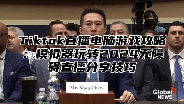 Tiktok直播电脑游戏攻略：模拟器玩转2025无障碍直播分享技巧