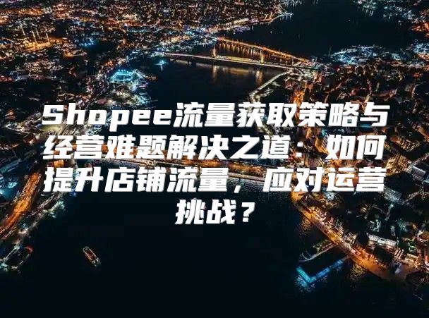 Shopee流量获取策略与经营难题解决之道：如何提升店铺流量，应对运营挑战？