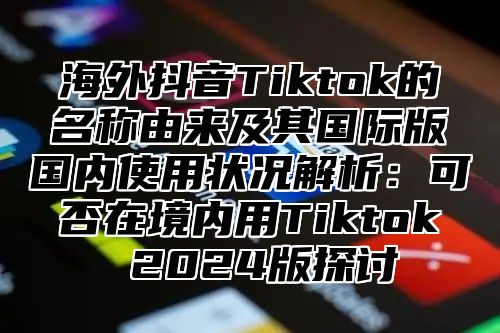 海外抖音Tiktok的名称由来及其国际版国内使用状况解析：可否在境内用Tiktok 2025版探讨
