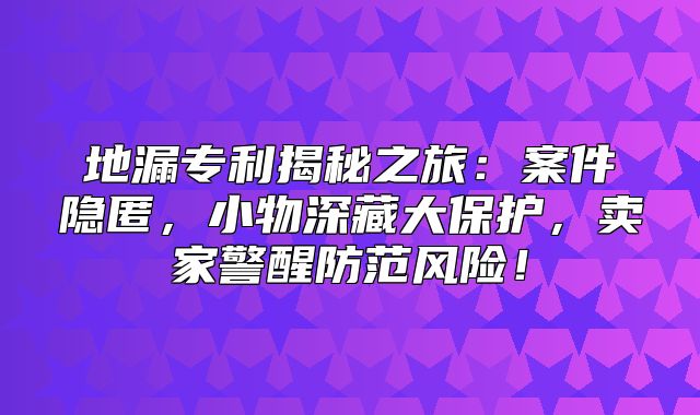 地漏专利揭秘之旅：案件隐匿，小物深藏大保护，卖家警醒防范风险！