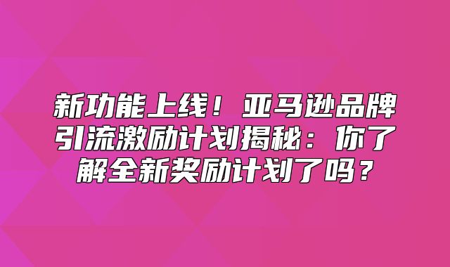 新功能上线！亚马逊品牌引流激励计划揭秘：你了解全新奖励计划了吗？
