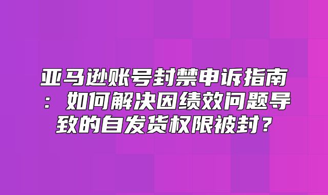 亚马逊账号封禁申诉指南：如何解决因绩效问题导致的自发货权限被封？