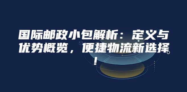 国际邮政小包解析：定义与优势概览，便捷物流新选择！
