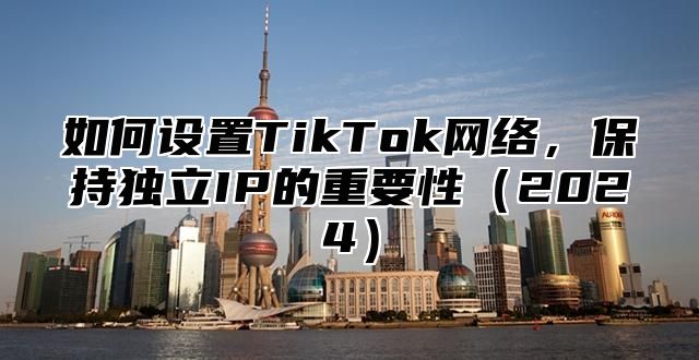 如何设置TikTok网络，保持独立IP的重要性2025